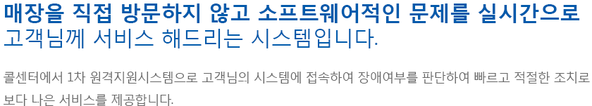 매장을 직접 방문하지 않고 소프트웨어적인 문제를 실시간으로 고객님께 서비스 해드리는 시스템입니다.콜센터에서 1차 원격지원시스템으로 고객님의 시스템에 접속하여 장애여부를 판단 하여 빠르고 적절한 조치로 보다 나은 서비스를 제공합니다.